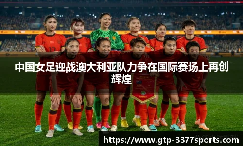 中国女足迎战澳大利亚队力争在国际赛场上再创辉煌